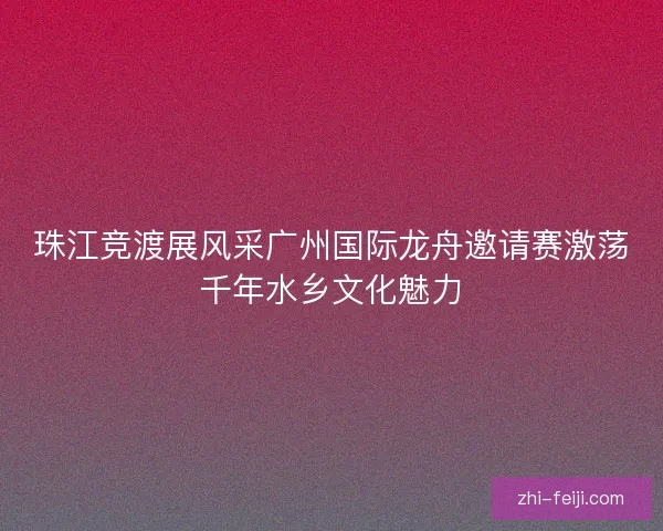 珠江竞渡展风采广州国际龙舟邀请赛激荡千年水乡文化魅力