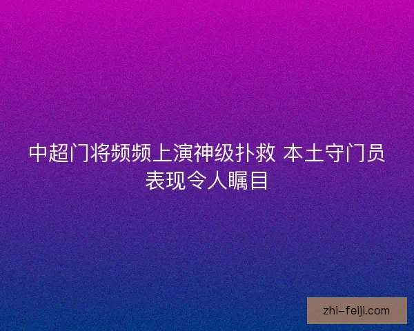 中超门将频频上演神级扑救 本土守门员表现令人瞩目