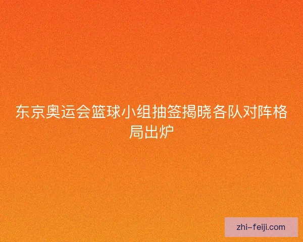 东京奥运会篮球小组抽签揭晓各队对阵格局出炉
