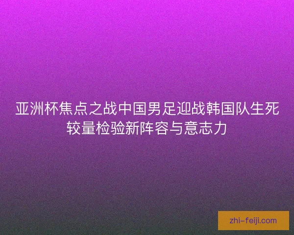 亚洲杯焦点之战中国男足迎战韩国队生死较量检验新阵容与意志力